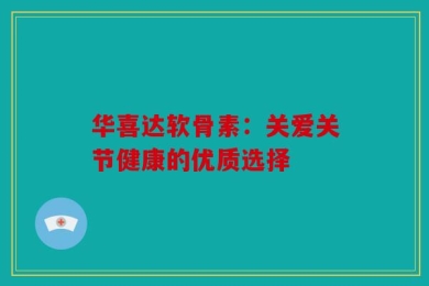 华喜达软骨素：关爱关节健康的优质选择