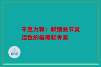 千惠力荐：解锁关节灵活性的氨糖软骨素