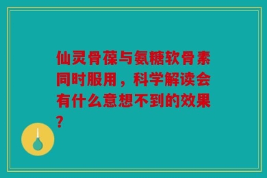 仙灵骨葆与氨糖软骨素同时服用，科学解读会有什么意想不到的效果？