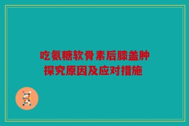 吃氨糖软骨素后膝盖肿 探究原因及应对措施