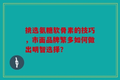 挑选氨糖软骨素的技巧，市面品牌繁多如何做出明智选择？