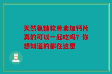 天然氨糖软骨素加钙片真的可以一起吃吗？你想知道的都在这里