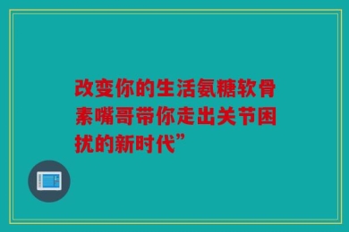 改变你的生活氨糖软骨素嘴哥带你走出关节困扰的新时代”