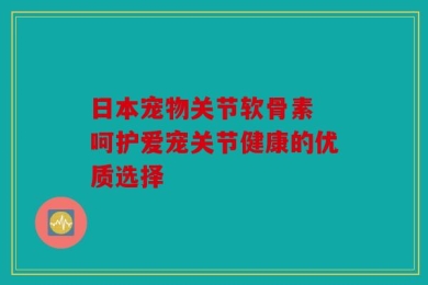 日本宠物关节软骨素 呵护爱宠关节健康的优质选择