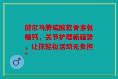 健尔马牌硫酸软骨素氨糖钙，关节护理新趋势，让你轻松活动无负担”