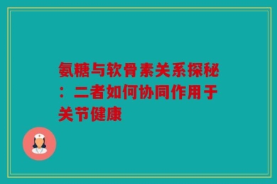 氨糖与软骨素关系探秘：二者如何协同作用于关节健康