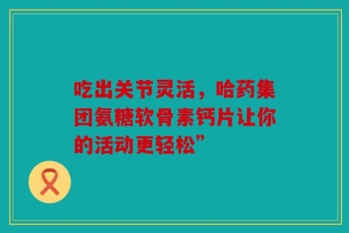 吃出关节灵活，哈药集团氨糖软骨素钙片让你的活动更轻松”