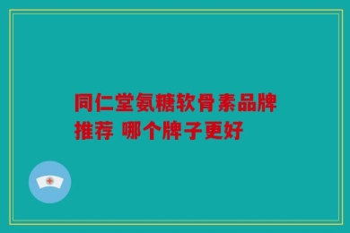 同仁堂氨糖软骨素品牌推荐 哪个牌子更好