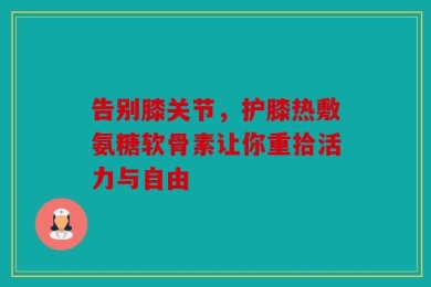 告别膝关节，护膝热敷氨糖软骨素让你重拾活力与自由