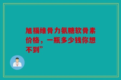 旭福维骨力氨糖软骨素价格，一瓶多少钱你想不到”