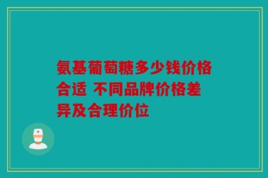 氨基葡萄糖多少钱价格合适 不同品牌价格差异及合理价位