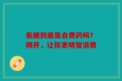 氨糖到底是自费药吗？揭开，让你更明智消费