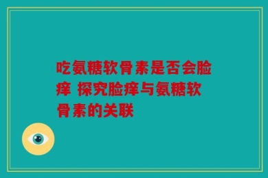 吃氨糖软骨素是否会脸痒 探究脸痒与氨糖软骨素的关联