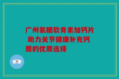 广州氨糖软骨素加钙片 助力关节健康补充钙质的优质选择