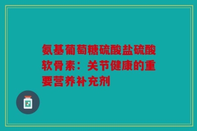 氨基葡萄糖硫酸盐硫酸软骨素：关节健康的重要营养补充剂