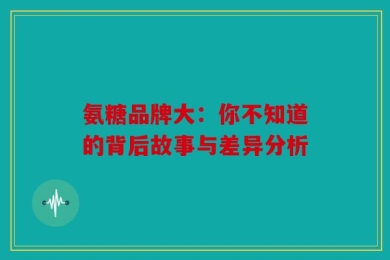氨糖品牌大：你不知道的背后故事与差异分析