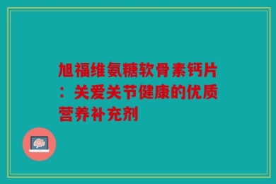 旭福维氨糖软骨素钙片：关爱关节健康的优质营养补充剂