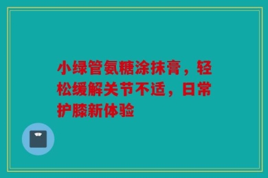 小绿管氨糖涂抹膏，轻松缓解关节不适，日常护膝新体验