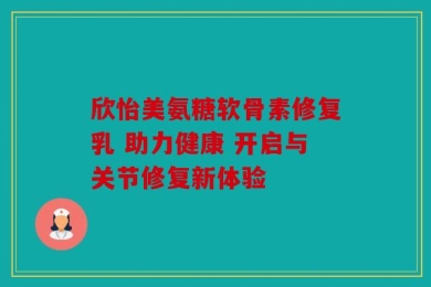欣怡美氨糖软骨素修复乳 助力健康 开启与关节修复新体验