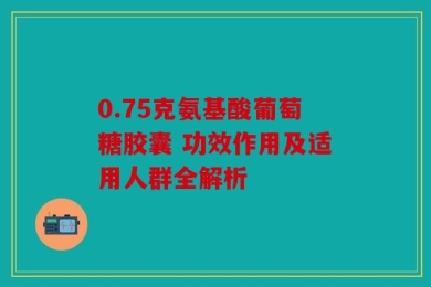 0.75克氨基酸葡萄糖胶囊 功效作用及适用人群全解析