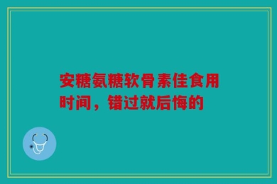 安糖氨糖软骨素佳食用时间，错过就后悔的