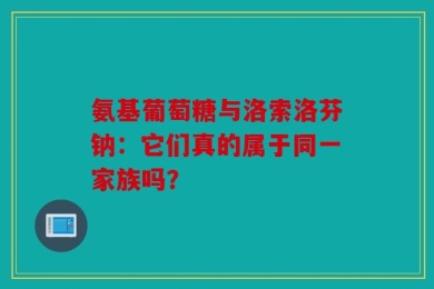 氨基葡萄糖与洛索洛芬钠：它们真的属于同一家族吗？