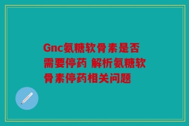 Gnc氨糖软骨素是否需要停药 解析氨糖软骨素停药相关问题