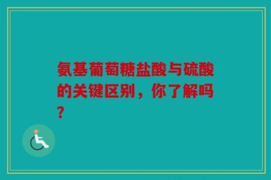 氨基葡萄糖盐酸与硫酸的关键区别，你了解吗？