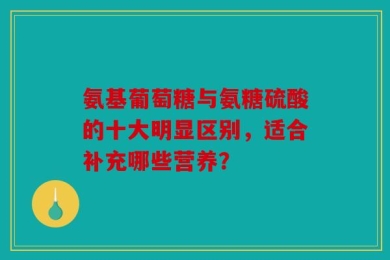 氨基葡萄糖与氨糖硫酸的十大明显区别，适合补充哪些营养？