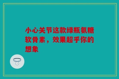 小心关节这款绿瓶氨糖软骨素，效果超乎你的想象
