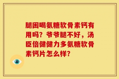 腿困喝氨糖软骨素钙有用吗？爷爷腿不好，汤臣倍健健力多氨糖软骨素钙片怎么样？
