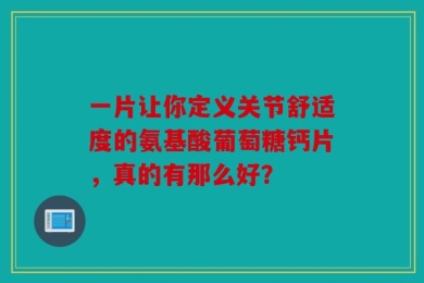 一片让你定义关节舒适度的氨基酸葡萄糖钙片，真的有那么好？