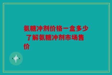 氨糖冲剂价格一盒多少 了解氨糖冲剂市场售价