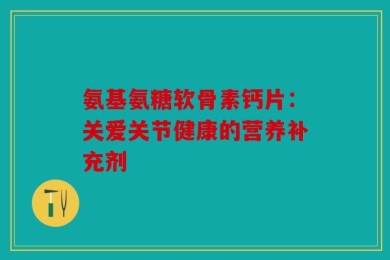 氨基氨糖软骨素钙片：关爱关节健康的营养补充剂