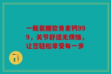 一瓶氨糖软骨素钙999，关节舒适无烦恼，让您轻松享受每一步