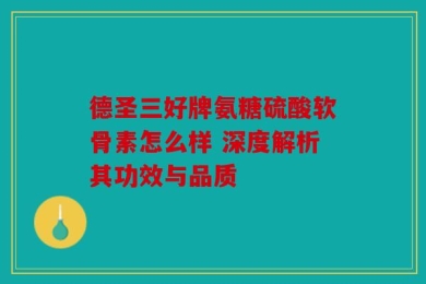 德圣三好牌氨糖硫酸软骨素怎么样 深度解析其功效与品质