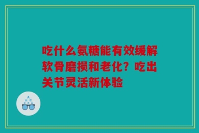 吃什么氨糖能有效缓解软骨磨损和老化？吃出关节灵活新体验