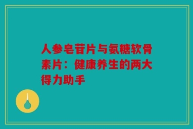 人参皂苷片与氨糖软骨素片：健康养生的两大得力助手