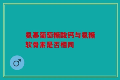 氨基葡萄糖酸钙与氨糖软骨素是否相同