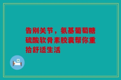 告别关节，氨基葡萄糖硫酸软骨素胶囊帮你重拾舒适生活