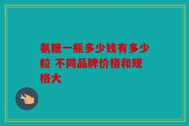 氨糖一瓶多少钱有多少粒 不同品牌价格和规格大