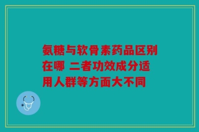 氨糖与软骨素药品区别在哪 二者功效成分适用人群等方面大不同