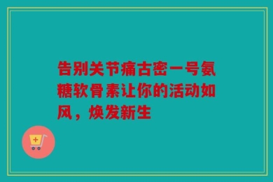 告别关节痛古密一号氨糖软骨素让你的活动如风，焕发新生