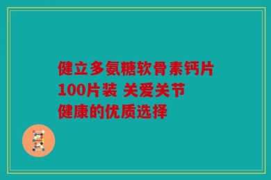 健立多氨糖软骨素钙片100片装 关爱关节健康的优质选择