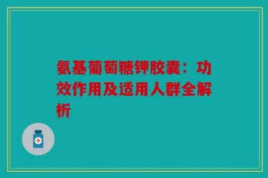 氨基葡萄糖钾胶囊：功效作用及适用人群全解析