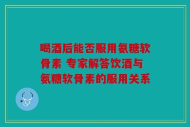 喝酒后能否服用氨糖软骨素 专家解答饮酒与氨糖软骨素的服用关系