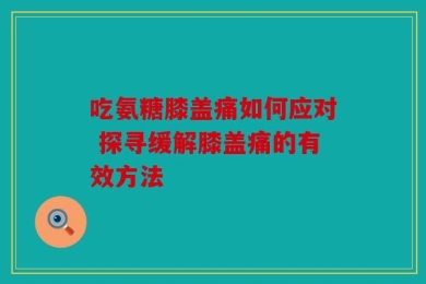 吃氨糖膝盖痛如何应对 探寻缓解膝盖痛的有效方法