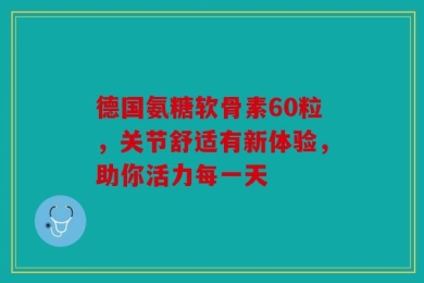 德国氨糖软骨素60粒，关节舒适有新体验，助你活力每一天