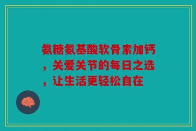氨糖氨基酸软骨素加钙，关爱关节的每日之选，让生活更轻松自在