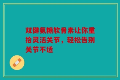 双健氨糖软骨素让你重拾灵活关节，轻松告别关节不适